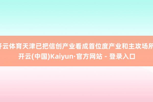 开云体育天津已把信创产业看成首位度产业和主攻场所-开云(中国)Kaiyun·官方网站 - 登录入口