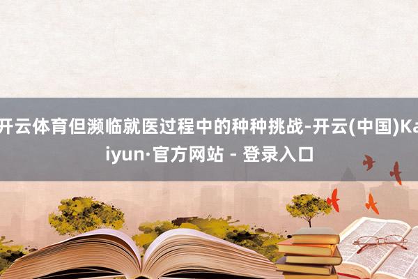 开云体育但濒临就医过程中的种种挑战-开云(中国)Kaiyun·官方网站 - 登录入口