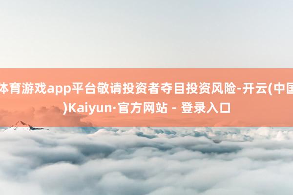 体育游戏app平台敬请投资者夺目投资风险-开云(中国)Kaiyun·官方网站 - 登录入口