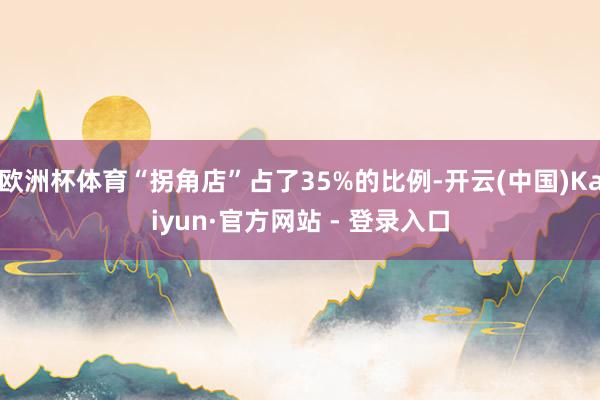 欧洲杯体育“拐角店”占了35%的比例-开云(中国)Kaiyun·官方网站 - 登录入口