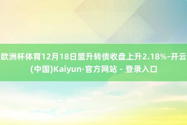 欧洲杯体育12月18日盟升转债收盘上升2.18%-开云(中国)Kaiyun·官方网站 - 登录入口