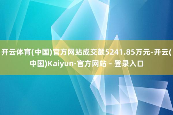 开云体育(中国)官方网站成交额5241.85万元-开云(中国)Kaiyun·官方网站 - 登录入口