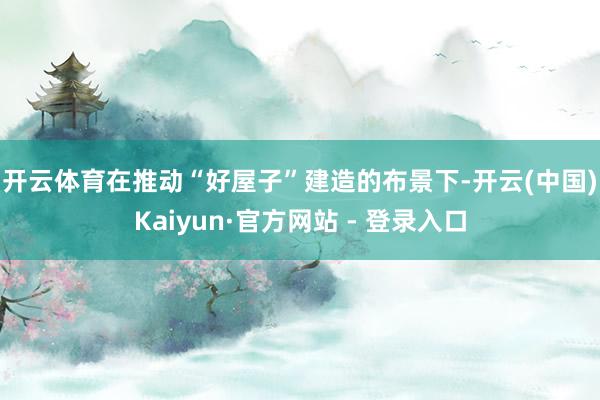 开云体育　　在推动“好屋子”建造的布景下-开云(中国)Kaiyun·官方网站 - 登录入口