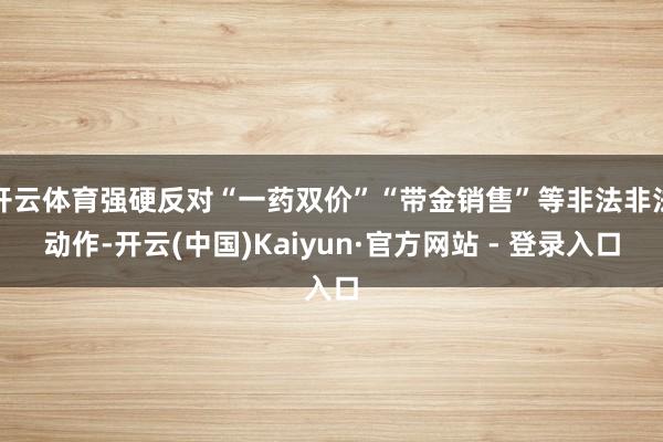 开云体育强硬反对“一药双价”“带金销售”等非法非法动作-开云(中国)Kaiyun·官方网站 - 登录入口