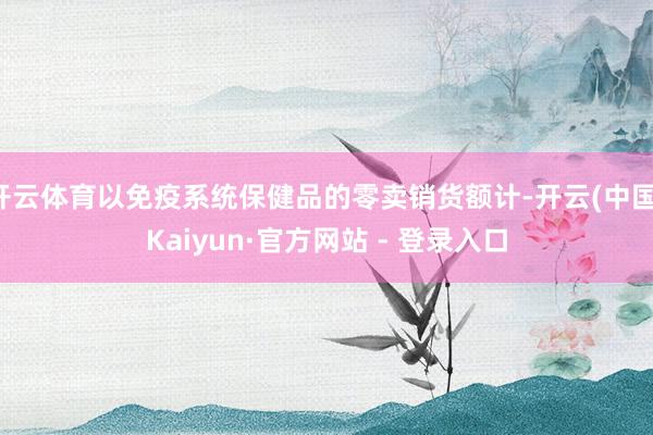 开云体育以免疫系统保健品的零卖销货额计-开云(中国)Kaiyun·官方网站 - 登录入口