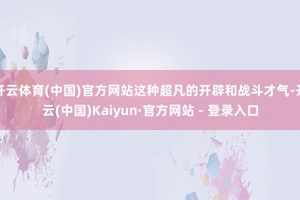 开云体育(中国)官方网站这种超凡的开辟和战斗才气-开云(中国)Kaiyun·官方网站 - 登录入口