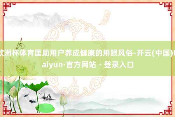 欧洲杯体育匡助用户养成健康的用眼风俗-开云(中国)Kaiyun·官方网站 - 登录入口