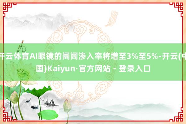 开云体育AI眼镜的阛阓渗入率将增至3%至5%-开云(中国)Kaiyun·官方网站 - 登录入口