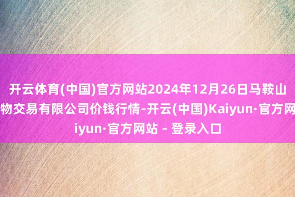 开云体育(中国)官方网站2024年12月26日马鞍山市安民农副产物交易有限公司价钱行情-开云(中国)Kaiyun·官方网站 - 登录入口