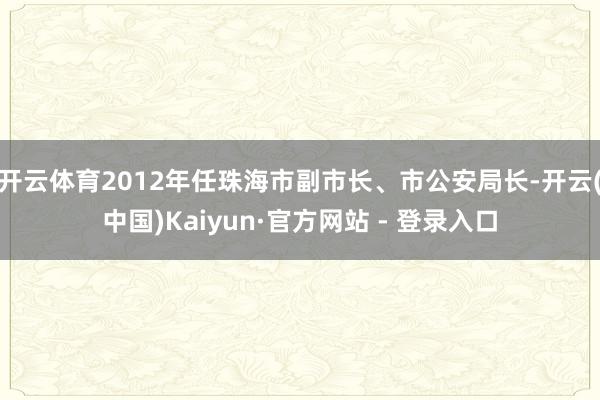 开云体育2012年任珠海市副市长、市公安局长-开云(中国)Kaiyun·官方网站 - 登录入口