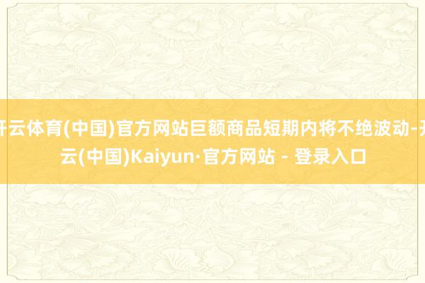 开云体育(中国)官方网站巨额商品短期内将不绝波动-开云(中国)Kaiyun·官方网站 - 登录入口