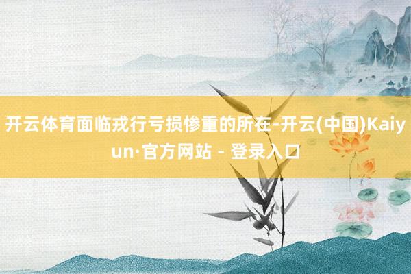 开云体育面临戎行亏损惨重的所在-开云(中国)Kaiyun·官方网站 - 登录入口