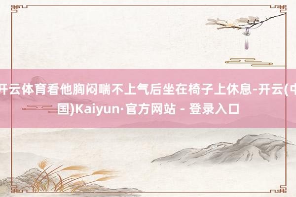 开云体育看他胸闷喘不上气后坐在椅子上休息-开云(中国)Kaiyun·官方网站 - 登录入口