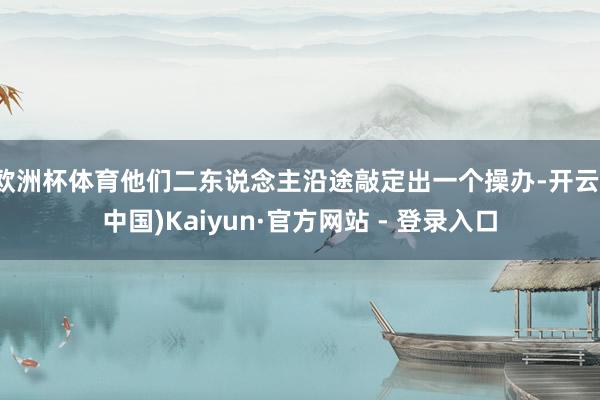 欧洲杯体育他们二东说念主沿途敲定出一个操办-开云(中国)Kaiyun·官方网站 - 登录入口