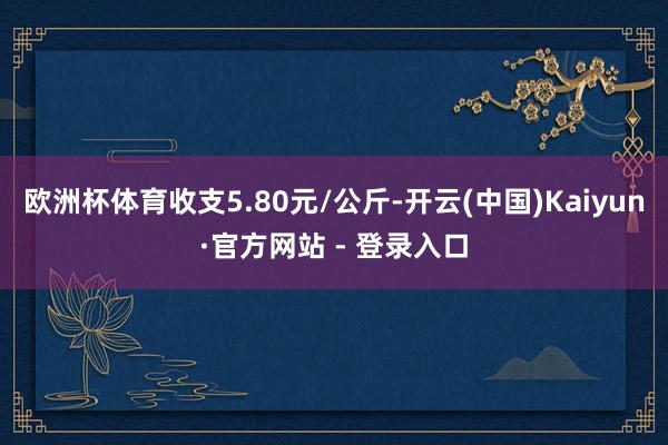 欧洲杯体育收支5.80元/公斤-开云(中国)Kaiyun·官方网站 - 登录入口