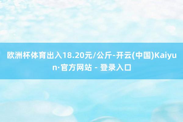 欧洲杯体育出入18.20元/公斤-开云(中国)Kaiyun·官方网站 - 登录入口