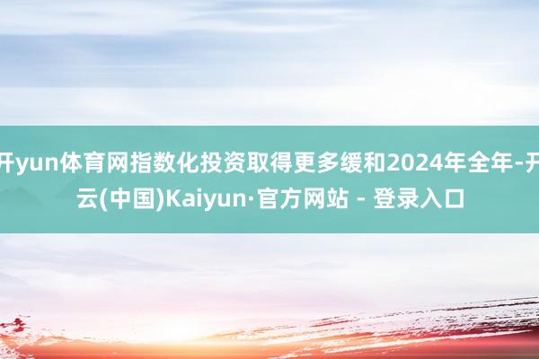 开yun体育网指数化投资取得更多缓和2024年全年-开云(中国)Kaiyun·官方网站 - 登录入口