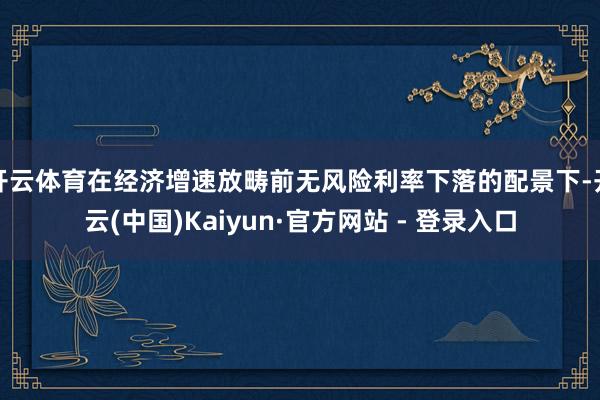 开云体育在经济增速放畴前无风险利率下落的配景下-开云(中国)Kaiyun·官方网站 - 登录入口