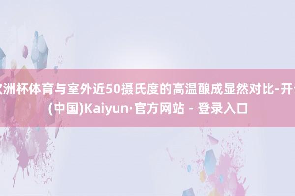 欧洲杯体育与室外近50摄氏度的高温酿成显然对比-开云(中国)Kaiyun·官方网站 - 登录入口