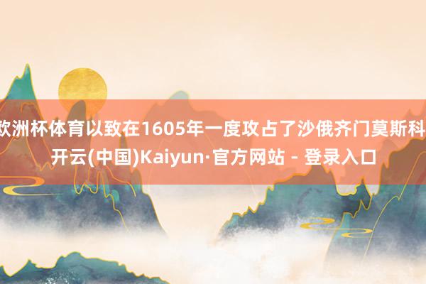 欧洲杯体育以致在1605年一度攻占了沙俄齐门莫斯科-开云(中国)Kaiyun·官方网站 - 登录入口