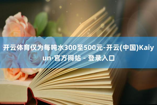 开云体育仅为每吨水300至500元-开云(中国)Kaiyun·官方网站 - 登录入口