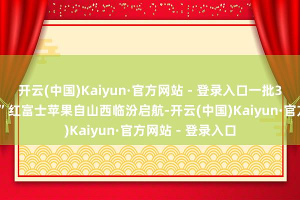 开云(中国)Kaiyun·官方网站 - 登录入口一批30余吨的“冰糖心”红富士苹果自山西临汾启航-开云(中国)Kaiyun·官方网站 - 登录入口