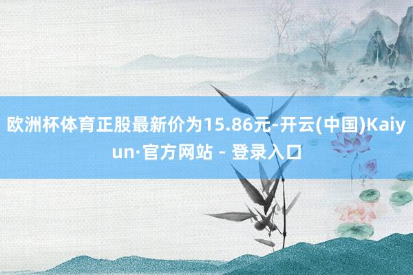 欧洲杯体育正股最新价为15.86元-开云(中国)Kaiyun·官方网站 - 登录入口