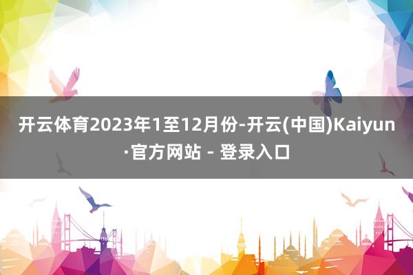 开云体育　　2023年1至12月份-开云(中国)Kaiyun·官方网站 - 登录入口