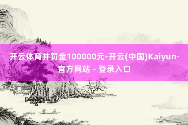 开云体育并罚金100000元-开云(中国)Kaiyun·官方网站 - 登录入口