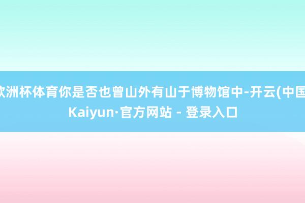 欧洲杯体育你是否也曾山外有山于博物馆中-开云(中国)Kaiyun·官方网站 - 登录入口