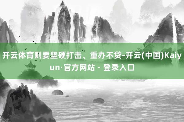 开云体育则要坚硬打击、重办不贷-开云(中国)Kaiyun·官方网站 - 登录入口