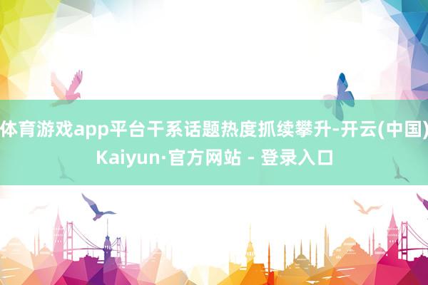 体育游戏app平台干系话题热度抓续攀升-开云(中国)Kaiyun·官方网站 - 登录入口