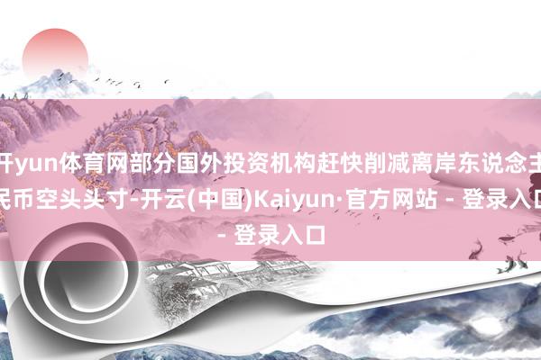 开yun体育网部分国外投资机构赶快削减离岸东说念主民币空头头寸-开云(中国)Kaiyun·官方网站 - 登录入口