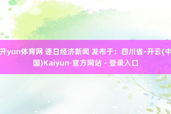 开yun体育网 逐日经济新闻 发布于：四川省-开云(中国)Kaiyun·官方网站 - 登录入口