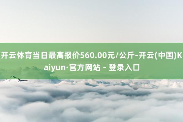 开云体育当日最高报价560.00元/公斤-开云(中国)Kaiyun·官方网站 - 登录入口