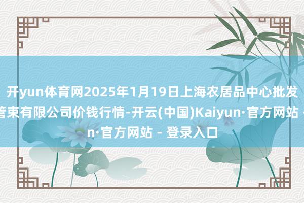 开yun体育网2025年1月19日上海农居品中心批发商场计较管束有限公司价钱行情-开云(中国)Kaiyun·官方网站 - 登录入口