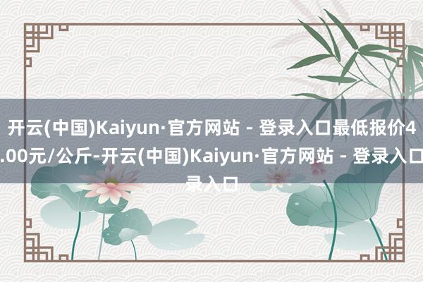 开云(中国)Kaiyun·官方网站 - 登录入口最低报价4.00元/公斤-开云(中国)Kaiyun·官方网站 - 登录入口