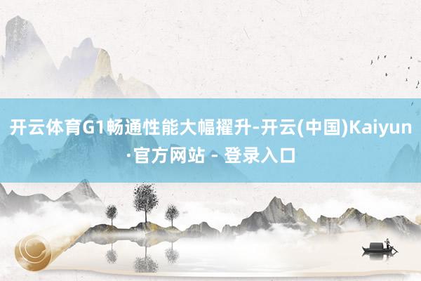 开云体育G1畅通性能大幅擢升-开云(中国)Kaiyun·官方网站 - 登录入口