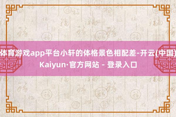 体育游戏app平台小轩的体格景色相配差-开云(中国)Kaiyun·官方网站 - 登录入口