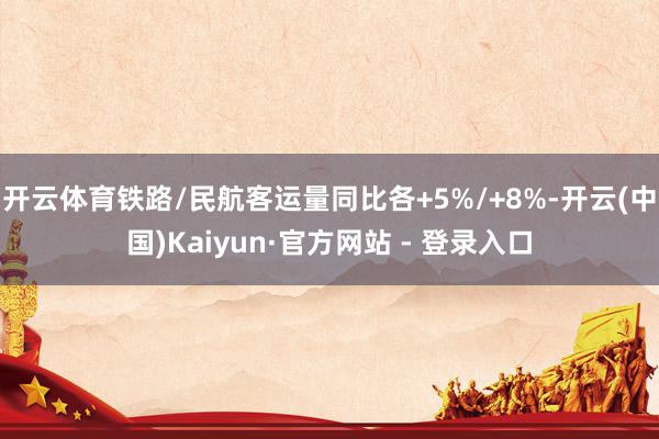 开云体育铁路/民航客运量同比各+5%/+8%-开云(中国)Kaiyun·官方网站 - 登录入口