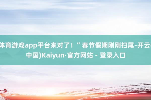 体育游戏app平台来对了！”春节假期刚刚扫尾-开云(中国)Kaiyun·官方网站 - 登录入口