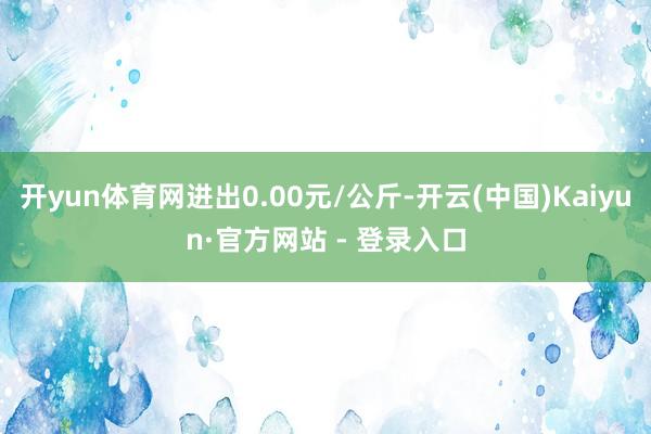 开yun体育网进出0.00元/公斤-开云(中国)Kaiyun·官方网站 - 登录入口