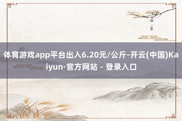 体育游戏app平台出入6.20元/公斤-开云(中国)Kaiyun·官方网站 - 登录入口