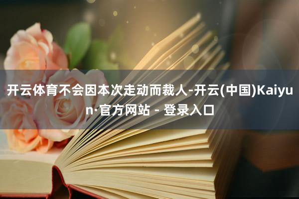 开云体育不会因本次走动而裁人-开云(中国)Kaiyun·官方网站 - 登录入口