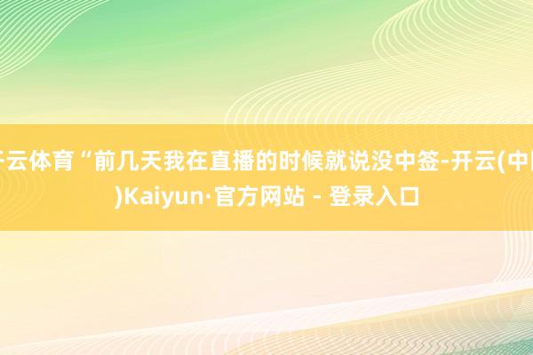 开云体育“前几天我在直播的时候就说没中签-开云(中国)Kaiyun·官方网站 - 登录入口